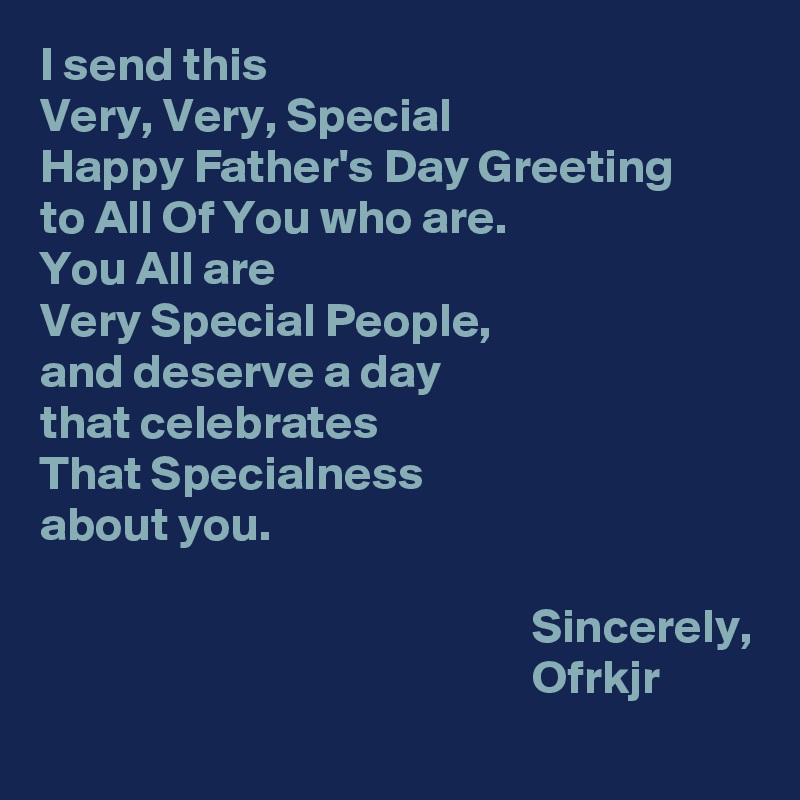 I send this 
Very, Very, Special 
Happy Father's Day Greeting 
to All Of You who are.
You All are 
Very Special People,
and deserve a day 
that celebrates 
That Specialness 
about you.
                                         
                                                   Sincerely,
                                                   Ofrkjr
