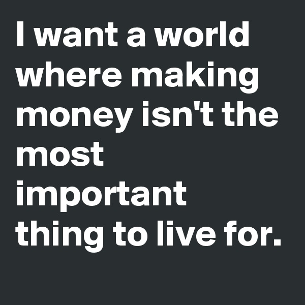 I want a world where making money isn't the most important thing to live for. 