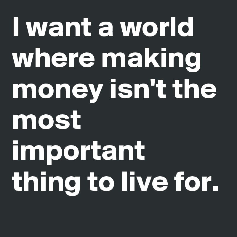 I want a world where making money isn't the most important thing to live for. 