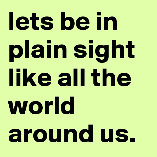 lets be in plain sight like all the world around us.
