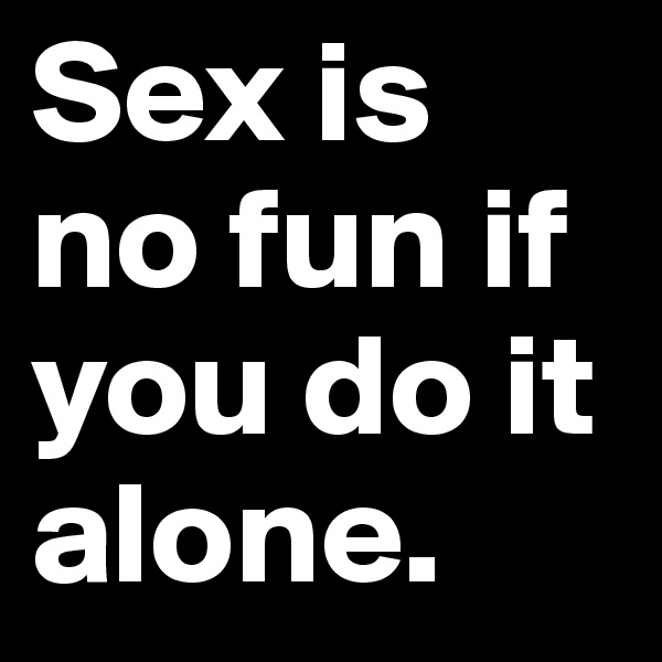 Sex is no fun if you do it alone.