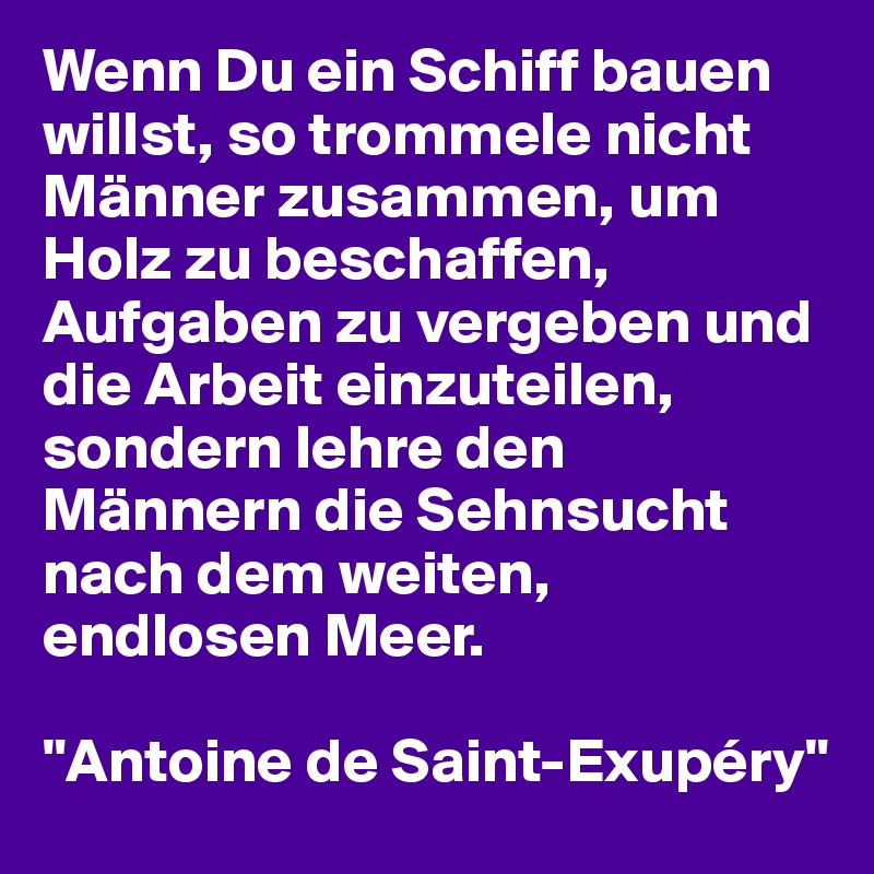 Wenn Du ein Schiff bauen willst, so trommele nicht Männer zusammen, um Holz zu beschaffen, Aufgaben zu vergeben und die Arbeit einzuteilen, sondern lehre den Männern die Sehnsucht nach dem weiten, endlosen Meer.

"Antoine de Saint-Exupéry"