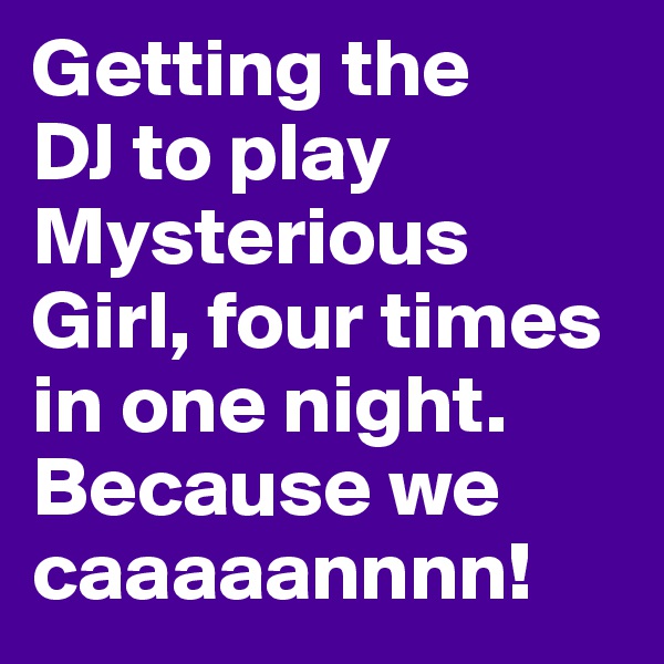 Getting the 
DJ to play Mysterious Girl, four times in one night. Because we caaaaannnn! 