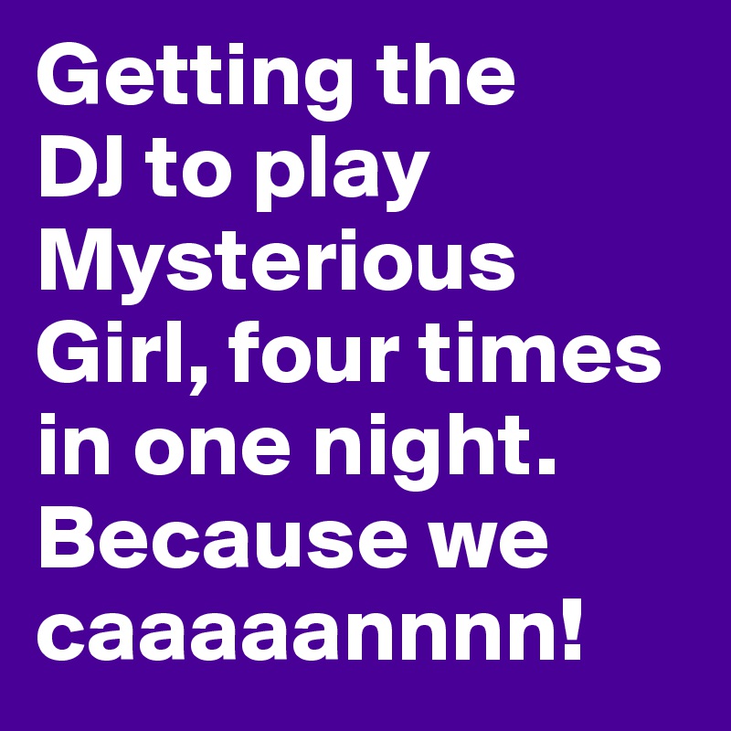 Getting the 
DJ to play Mysterious Girl, four times in one night. Because we caaaaannnn! 