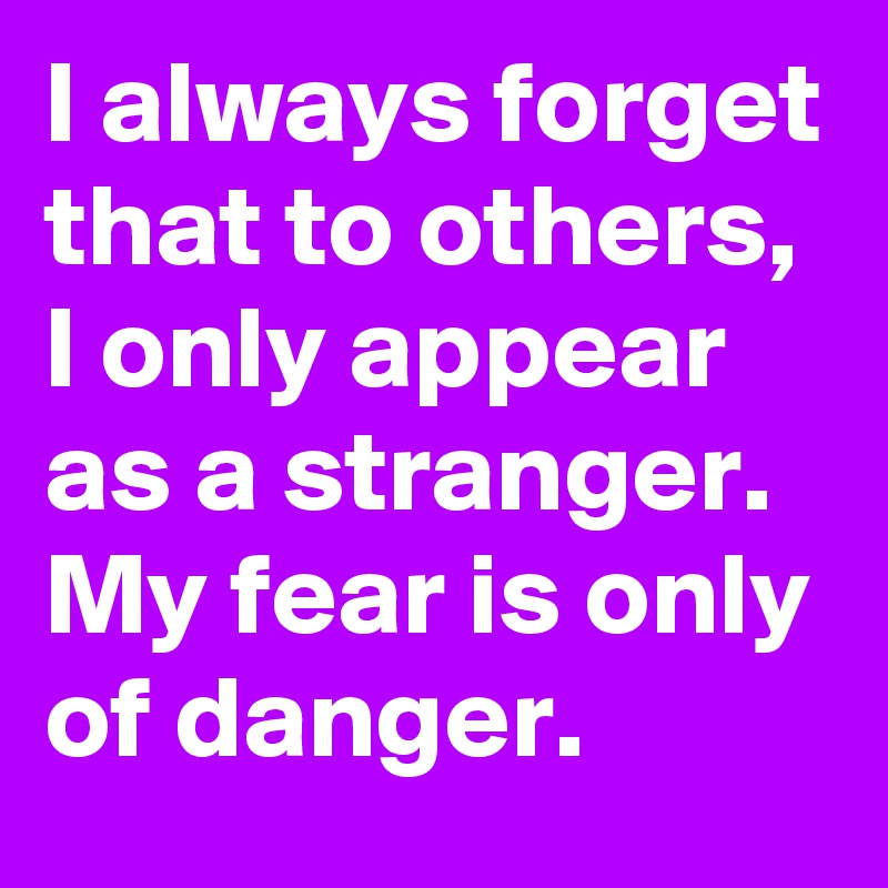 I always forget that to others, I only appear as a stranger. My fear is only of danger.