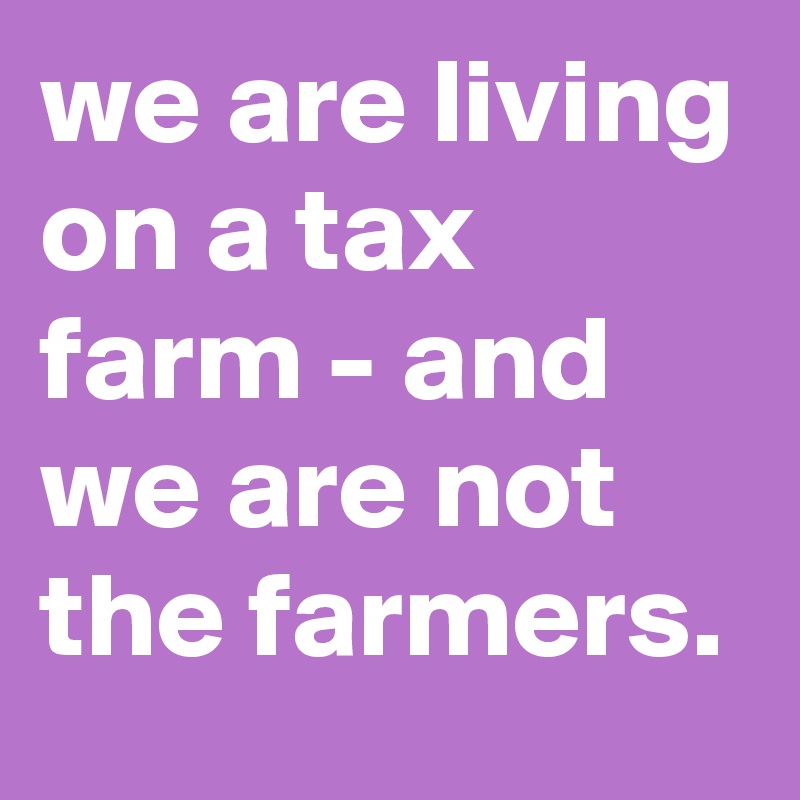 we are living on a tax farm - and we are not the farmers.