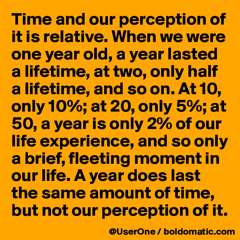 Time and our perception of it is relative. When we were one year old, a year lasted a lifetime, at two, only half a lifetime, and so on. At 10, only 10%; at 20, only 5%; at 50, a year is only 2% of our life experience, and so only a brief, fleeting moment in our life. A year does last the same amount of time, but not our perception of it. 