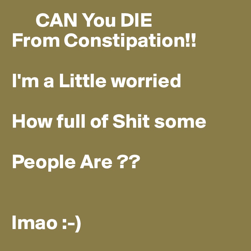       CAN You DIE 
From Constipation!!

I'm a Little worried 

How full of Shit some 

People Are ??

                  
lmao :-) 