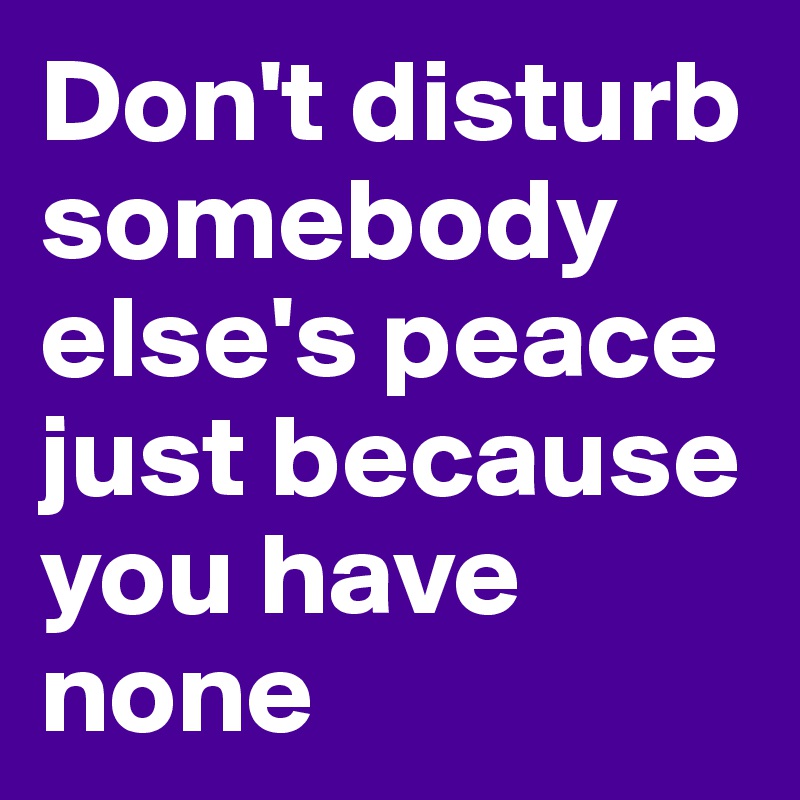 Don't disturb somebody else's peace just because you have none