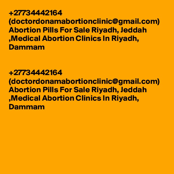+27734442164 (doctordonamabortionclinic@gmail.com) Abortion Pills For Sale Riyadh, Jeddah ,Medical Abortion Clinics In Riyadh, Dammam	


+27734442164 (doctordonamabortionclinic@gmail.com) Abortion Pills For Sale Riyadh, Jeddah ,Medical Abortion Clinics In Riyadh, Dammam	