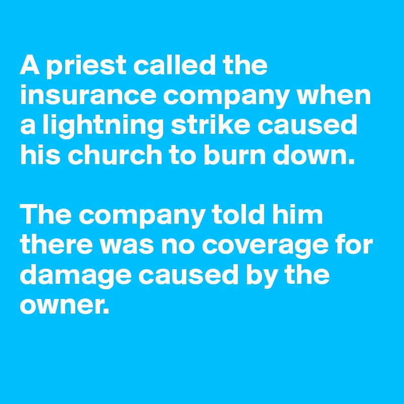 
A priest called the insurance company when a lightning strike caused his church to burn down. 

The company told him there was no coverage for damage caused by the owner. 

