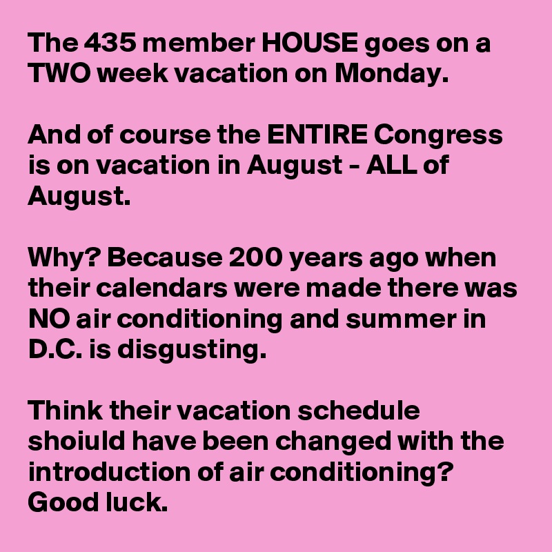 The 435 member HOUSE goes on a TWO week vacation on Monday.

And of course the ENTIRE Congress is on vacation in August - ALL of August.

Why? Because 200 years ago when their calendars were made there was NO air conditioning and summer in D.C. is disgusting.

Think their vacation schedule shoiuld have been changed with the introduction of air conditioning? Good luck.