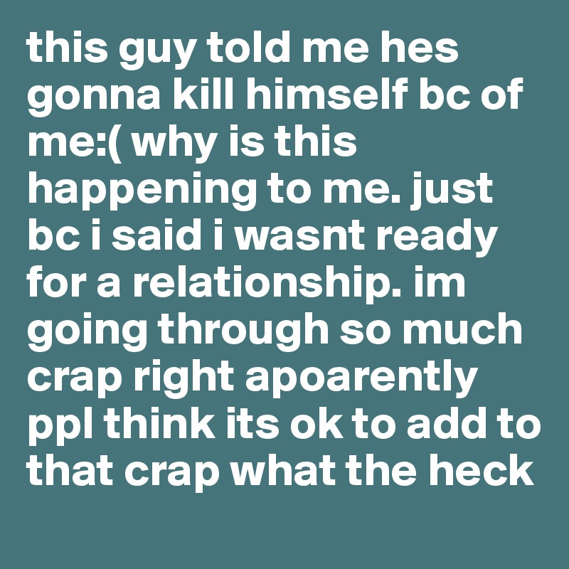 this guy told me hes gonna kill himself bc of me:( why is this happening to me. just bc i said i wasnt ready for a relationship. im going through so much crap right apoarently ppl think its ok to add to that crap what the heck
