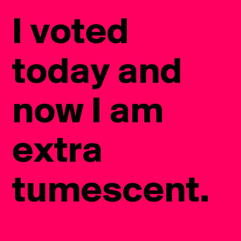 I voted today and now I am extra tumescent.