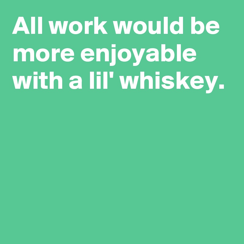 All work would be more enjoyable with a lil' whiskey. 



