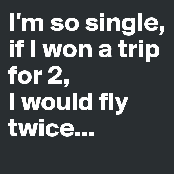 I'm so single, if I won a trip for 2, 
I would fly twice...