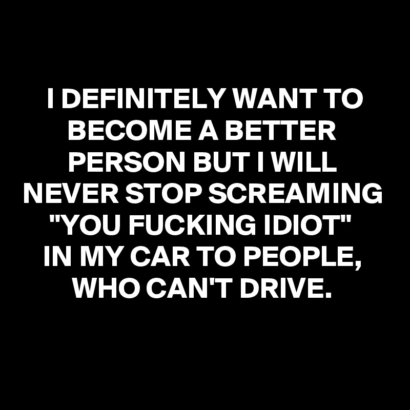 

I DEFINITELY WANT TO BECOME A BETTER PERSON BUT I WILL NEVER STOP SCREAMING "YOU FUCKING IDIOT" 
IN MY CAR TO PEOPLE, WHO CAN'T DRIVE.

