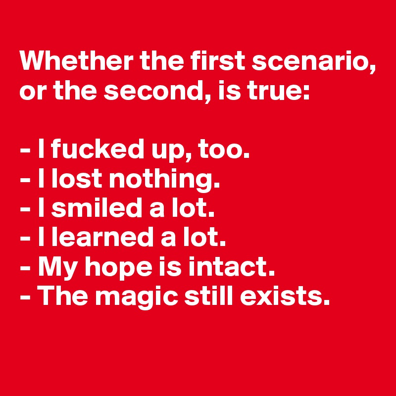 
Whether the first scenario, or the second, is true:

- I fucked up, too.
- I lost nothing. 
- I smiled a lot.
- I learned a lot.
- My hope is intact.
- The magic still exists.
