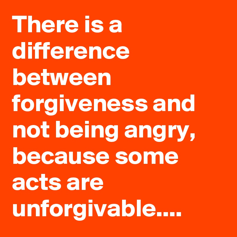There is a difference between forgiveness and not being angry, because some acts are unforgivable....