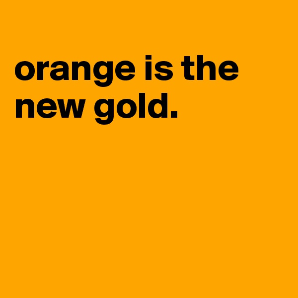 
orange is the new gold.



