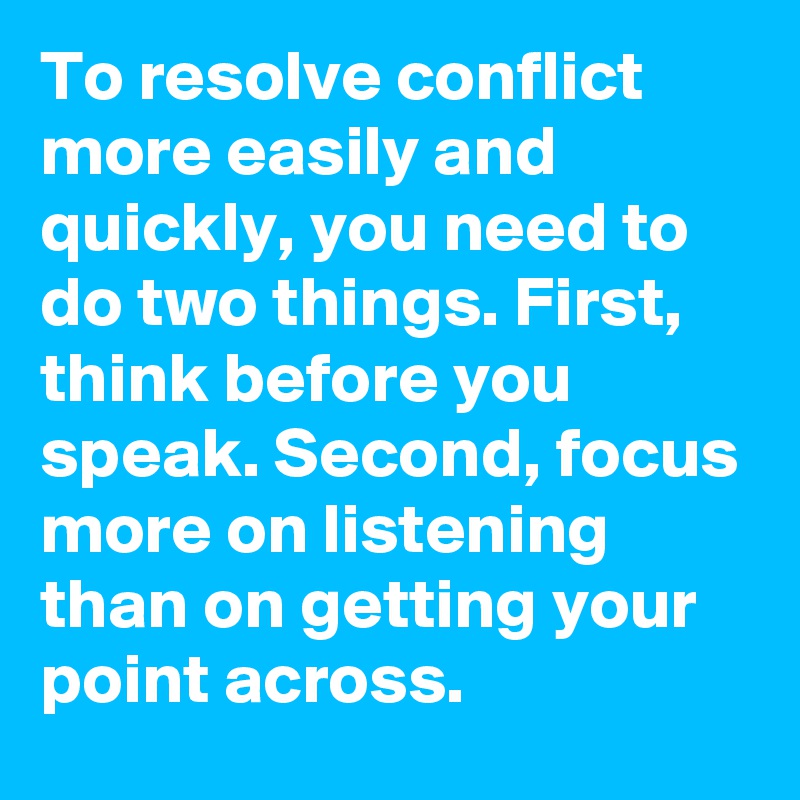 To resolve conflict more easily and quickly, you need to do two things. First, think before you speak. Second, focus more on listening than on getting your point across.