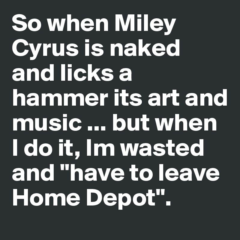 So when Miley Cyrus is naked and licks a hammer its art and music ... but when I do it, Im wasted and "have to leave Home Depot".