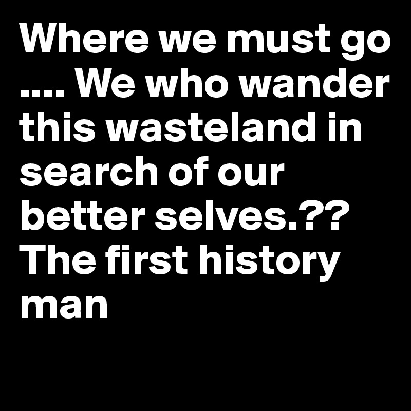 Where we must go  .... We who wander this wasteland in search of our better selves.??     The first history man
