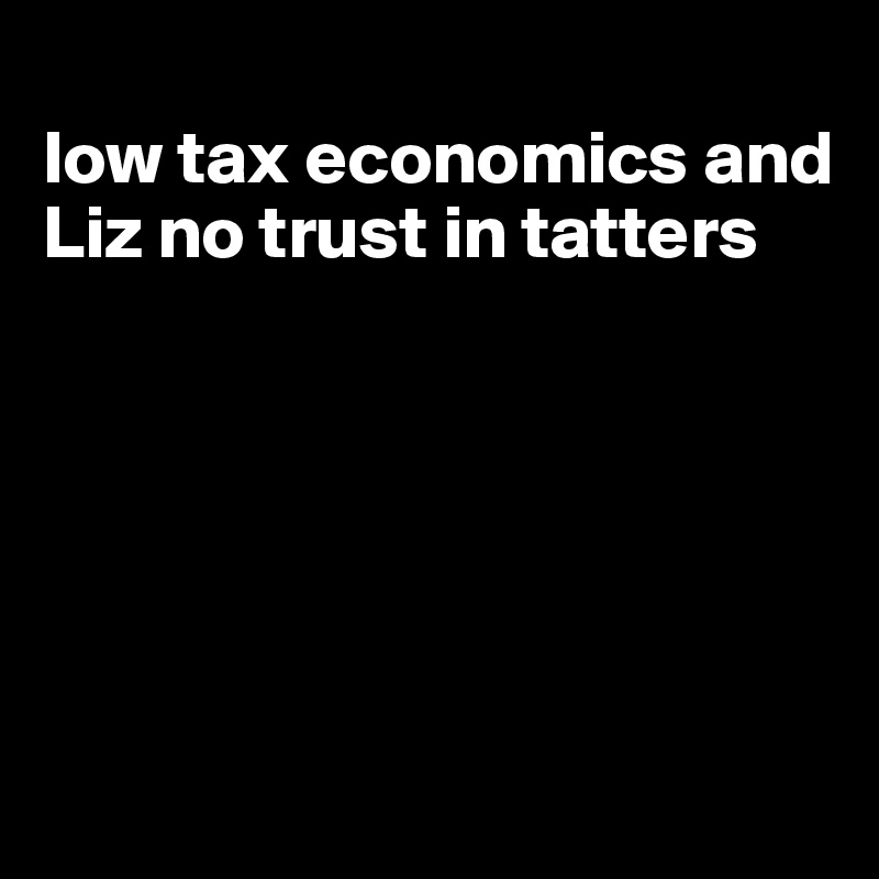 
low tax economics and Liz no trust in tatters






