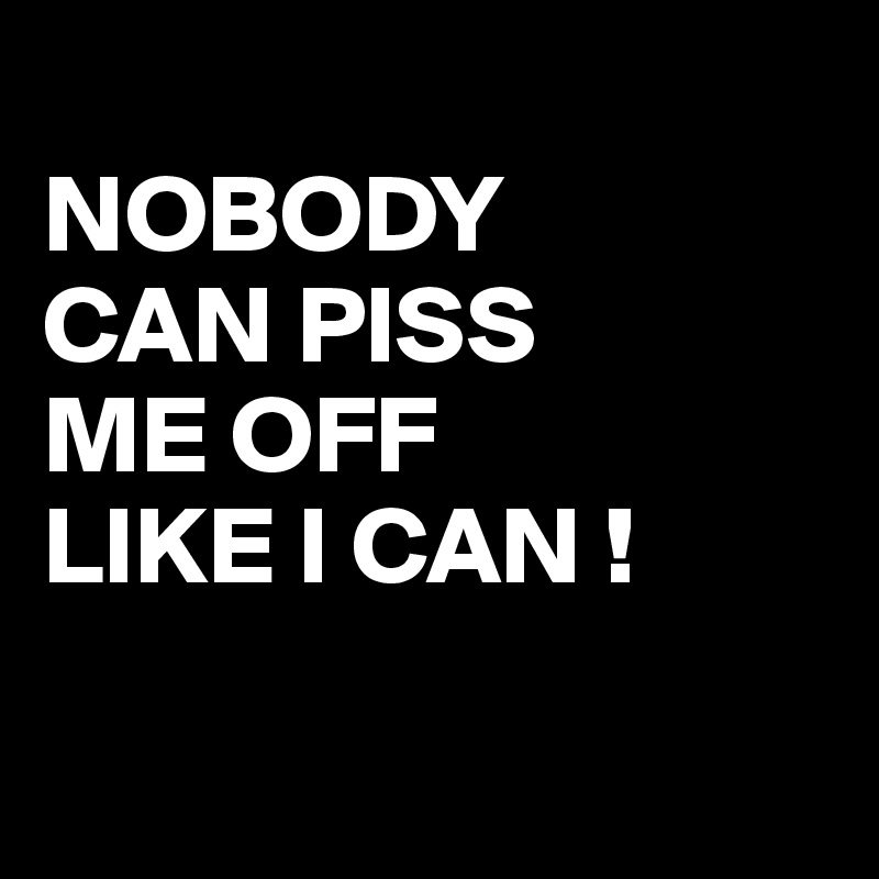 
NOBODY 
CAN PISS
ME OFF
LIKE I CAN !

