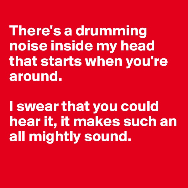 
There's a drumming noise inside my head that starts when you're around. 

I swear that you could hear it, it makes such an all mightly sound.  

