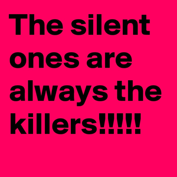 The silent ones are always the killers!!!!!
