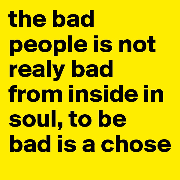 the bad people is not realy bad from inside in soul, to be bad is a chose