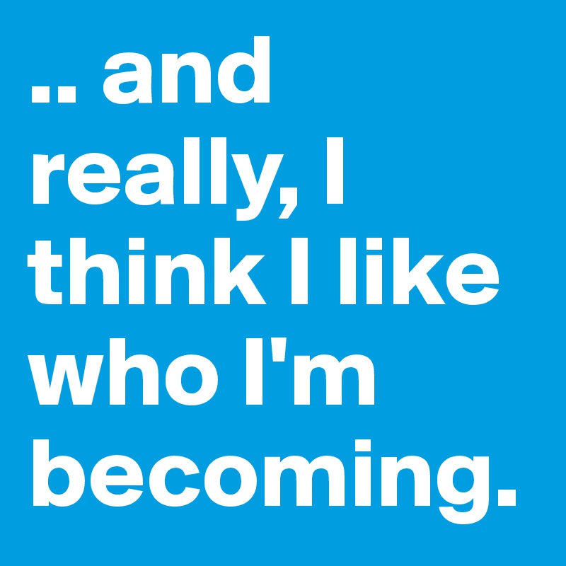 .. and really, I think I like who I'm becoming.