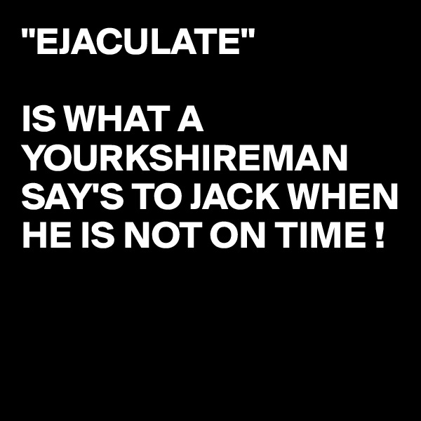 "EJACULATE"

IS WHAT A YOURKSHIREMAN 
SAY'S TO JACK WHEN HE IS NOT ON TIME !


