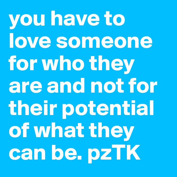 you have to love someone for who they are and not for their potential of what they can be. pzTK