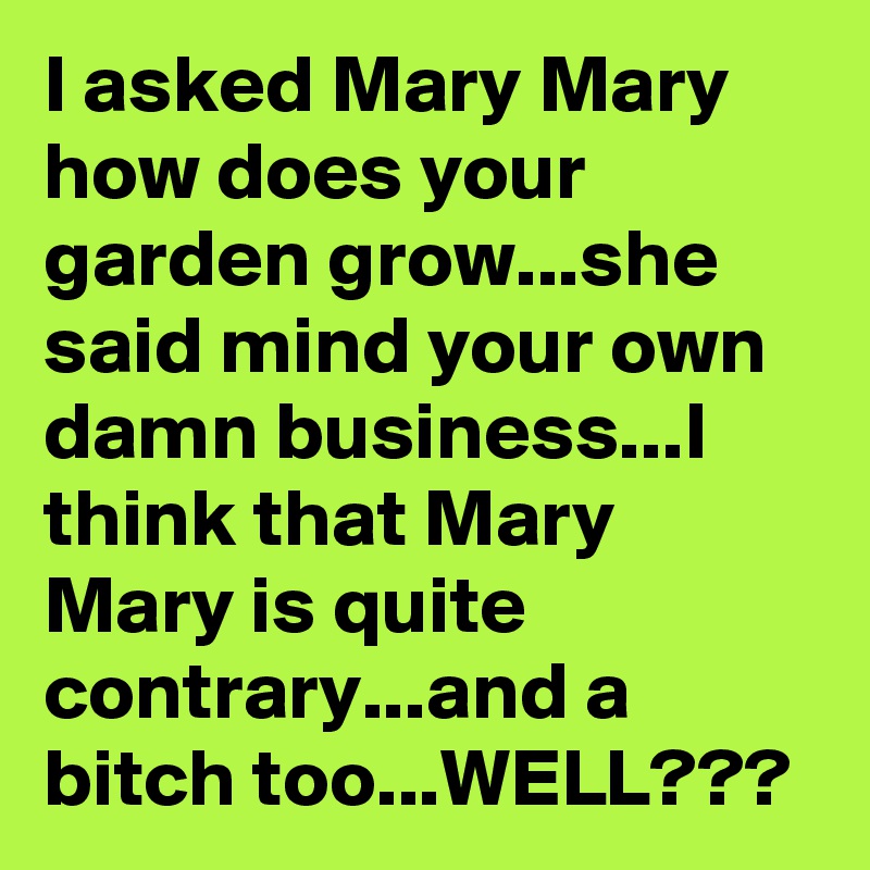 I asked Mary Mary how does your garden grow...she said mind your own damn business...I think that Mary Mary is quite contrary...and a bitch too...WELL???
