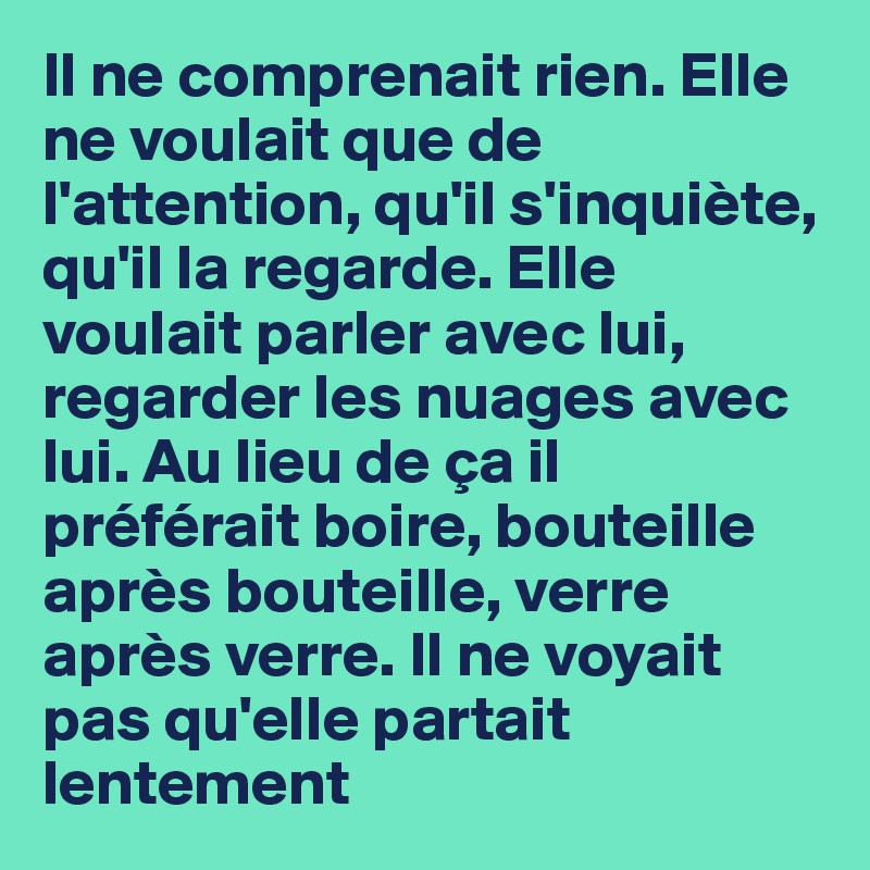 Il ne comprenait rien. Elle ne voulait que de l'attention, qu'il s'inquiète, qu'il la regarde. Elle voulait parler avec lui, regarder les nuages avec lui. Au lieu de ça il préférait boire, bouteille après bouteille, verre après verre. Il ne voyait pas qu'elle partait  lentement