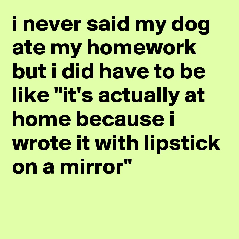 i never said my dog ate my homework but i did have to be like "it's actually at home because i wrote it with lipstick on a mirror"