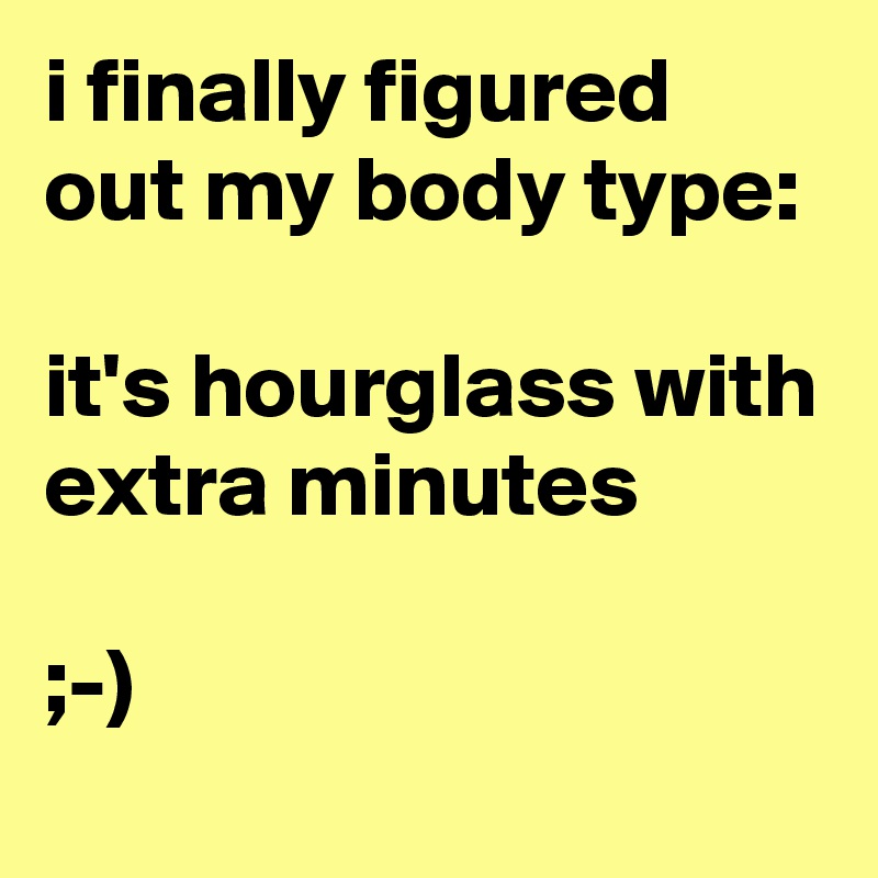 i finally figured out my body type:

it's hourglass with extra minutes

;-)