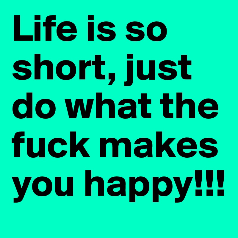 Life is so short, just do what the fuck makes you happy!!!