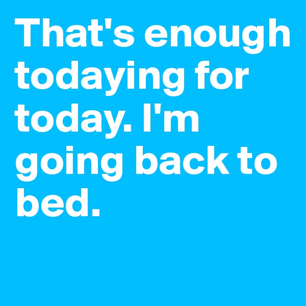 That's enough todaying for today. I'm going back to bed.
