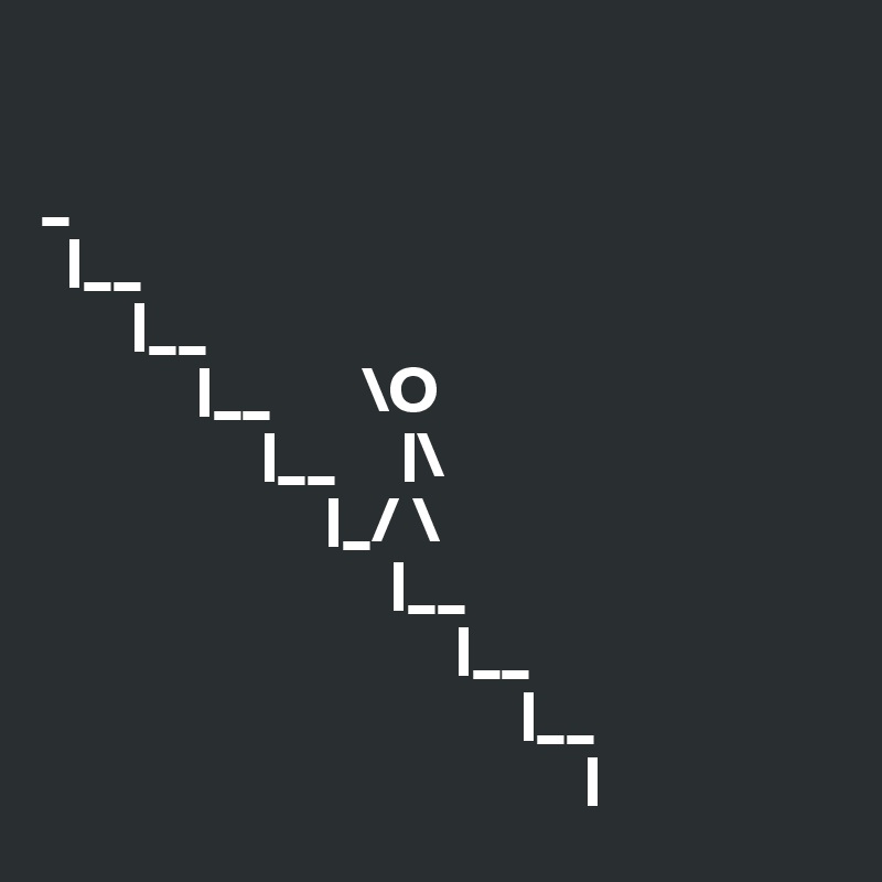   

_
  |__
       |__
            |__       \O
                 |__     |\
                      |_/ \
                           |__
                                |__
                                     |__
                                          |