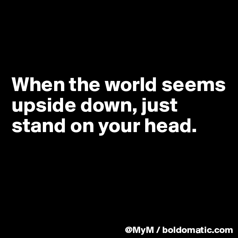 


When the world seems upside down, just stand on your head.




