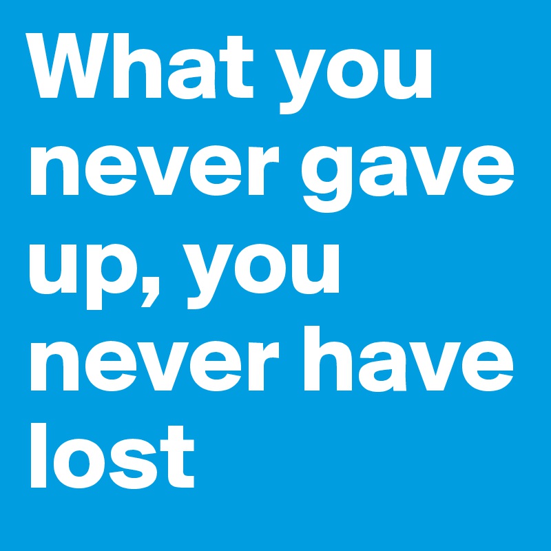 What you never gave up, you never have lost
