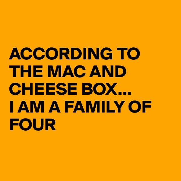 

ACCORDING TO THE MAC AND CHEESE BOX...
I AM A FAMILY OF FOUR

