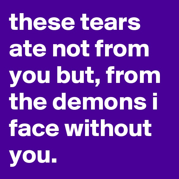 these tears ate not from you but, from the demons i face without you.
