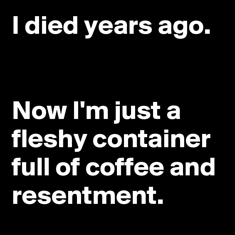 I died years ago. 


Now I'm just a fleshy container full of coffee and resentment.