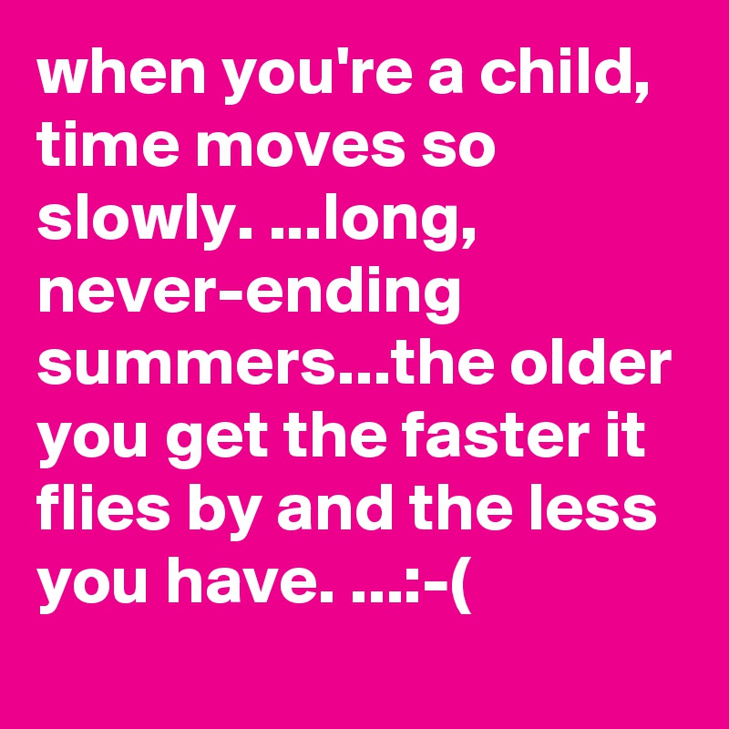 when you're a child, time moves so slowly. ...long, never-ending summers...the older you get the faster it flies by and the less you have. ...:-(