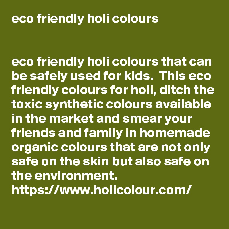 eco friendly holi colours


eco friendly holi colours that can be safely used for kids.  This eco friendly colours for holi, ditch the toxic synthetic colours available in the market and smear your friends and family in homemade organic colours that are not only safe on the skin but also safe on the environment.
https://www.holicolour.com/
