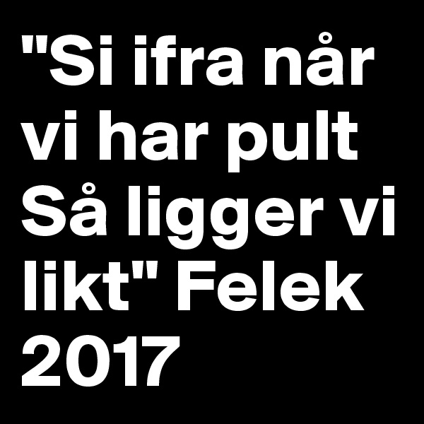 "Si ifra når vi har pult 
Så ligger vi likt" Felek 2017